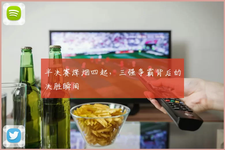 半决赛烽烟四起,三强争霸背后的决胜瞬间