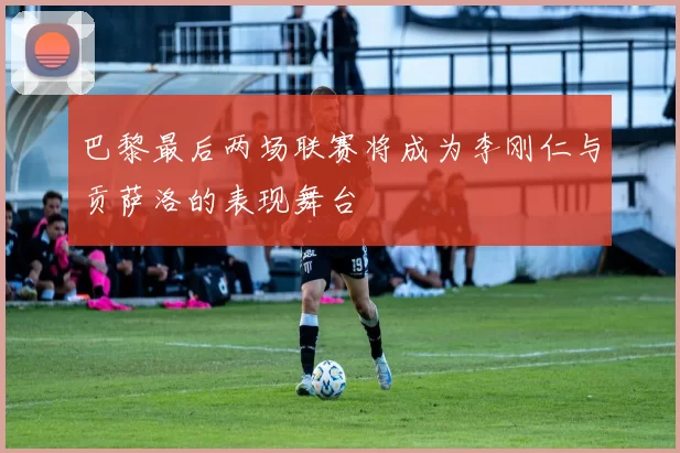 巴黎最后两场联赛将成为李刚仁与贡萨洛的表现舞台