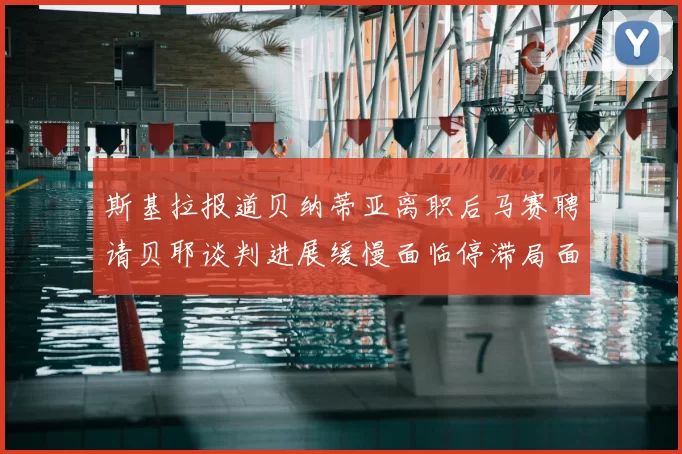 斯基拉报道贝纳蒂亚离职后马赛聘请贝耶谈判进展缓慢面临停滞局面