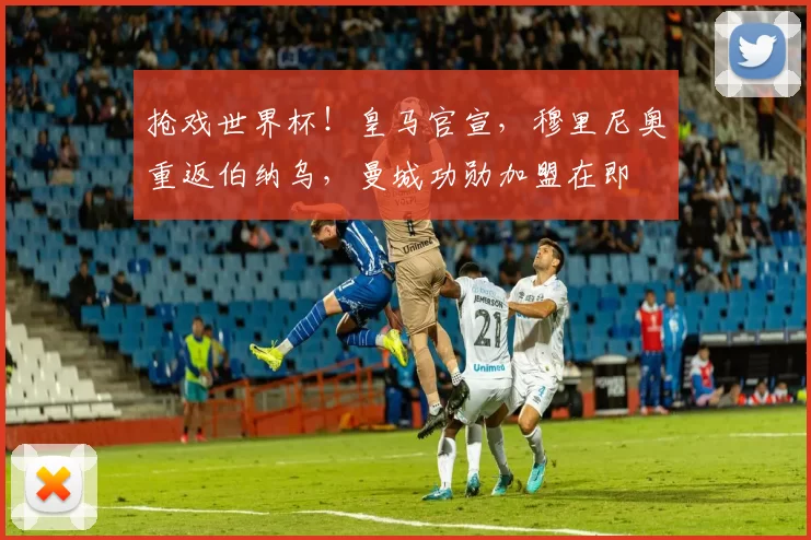 抢戏世界杯！皇马官宣，穆里尼奥重返伯纳乌，曼城功勋加盟在即