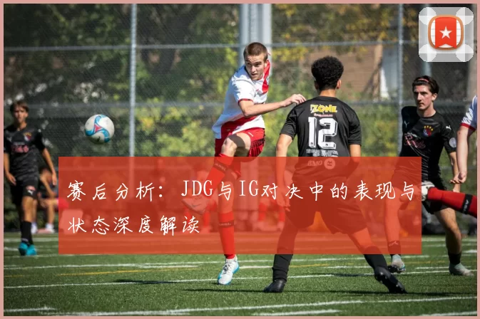 赛后分析：JDG与IG对决中的表现与状态深度解读