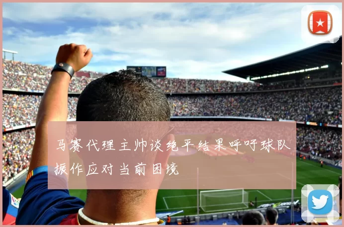 马赛代理主帅谈绝平结果呼吁球队振作应对当前困境