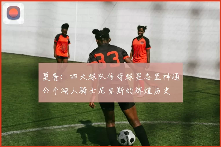 夏普：四大球队传奇球星各显神通公牛湖人骑士尼克斯的辉煌历史