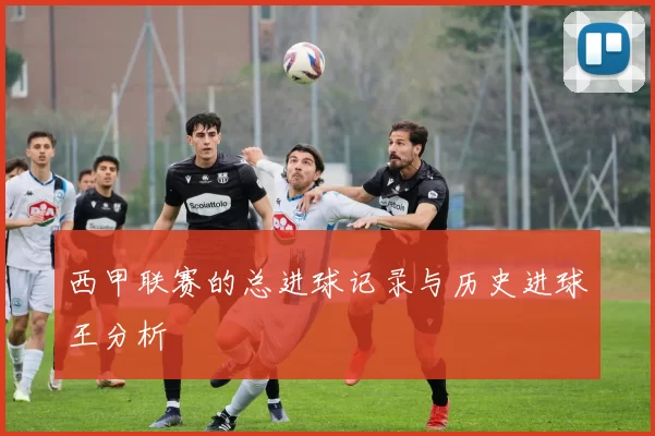 西甲联赛的总进球记录与历史进球王分析