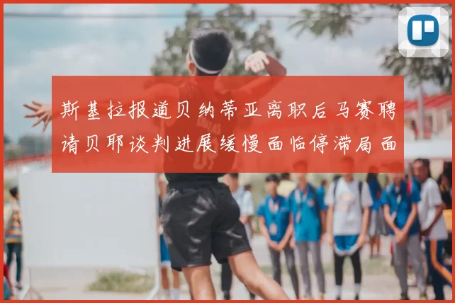 斯基拉报道贝纳蒂亚离职后马赛聘请贝耶谈判进展缓慢面临停滞局面
