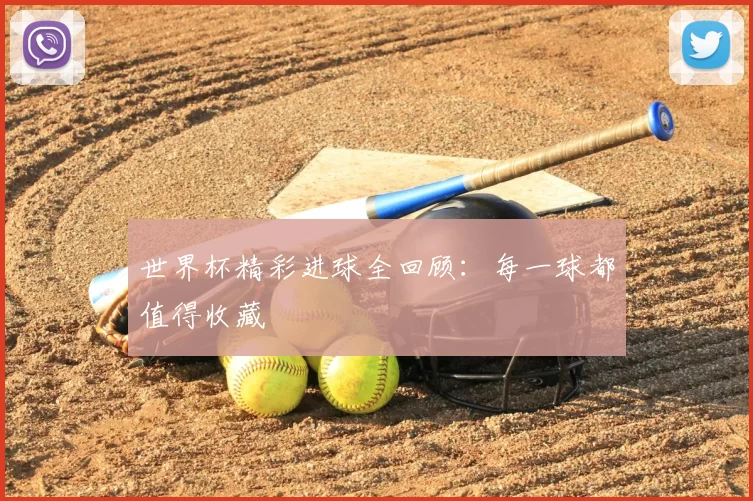 世界杯精彩进球全回顾:每一球都值得收藏
