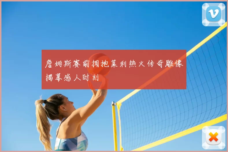 詹姆斯赛前拥抱莱利热火传奇雕像揭幕感人时刻