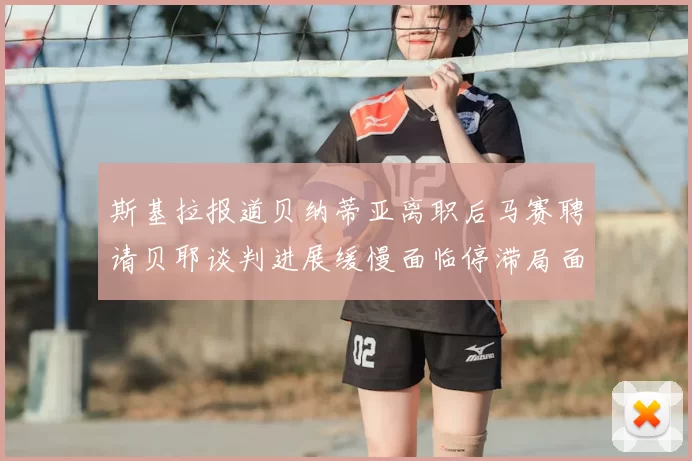 斯基拉报道贝纳蒂亚离职后马赛聘请贝耶谈判进展缓慢面临停滞局面