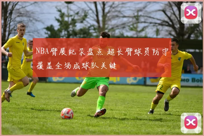 NBA臂展纪录盘点 超长臂球员防守覆盖全场成球队关键