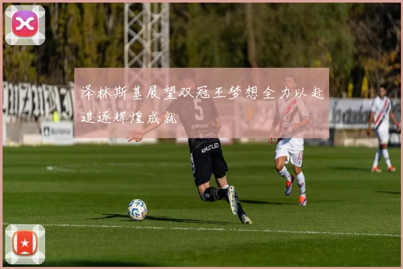 泽林斯基展望双冠王梦想全力以赴追逐辉煌成就