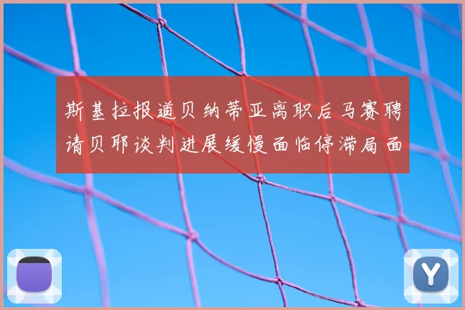 斯基拉报道贝纳蒂亚离职后马赛聘请贝耶谈判进展缓慢面临停滞局面