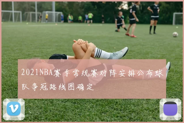2021NBA赛季常规赛对阵安排公布球队争冠路线图确定