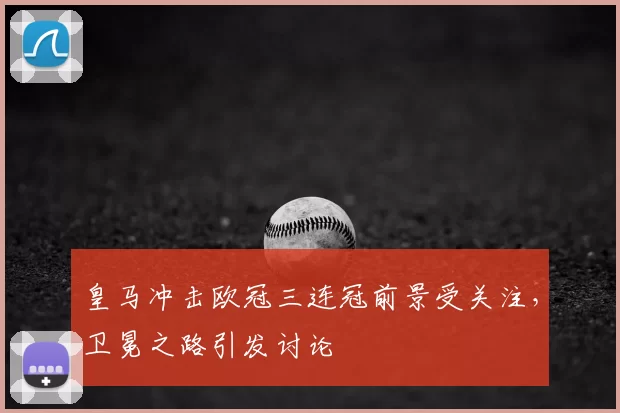 皇马冲击欧冠三连冠前景受关注，卫冕之路引发讨论
