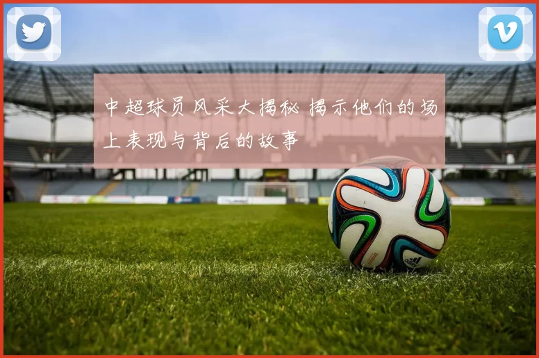 中超球员风采大揭秘 揭示他们的场上表现与背后的故事