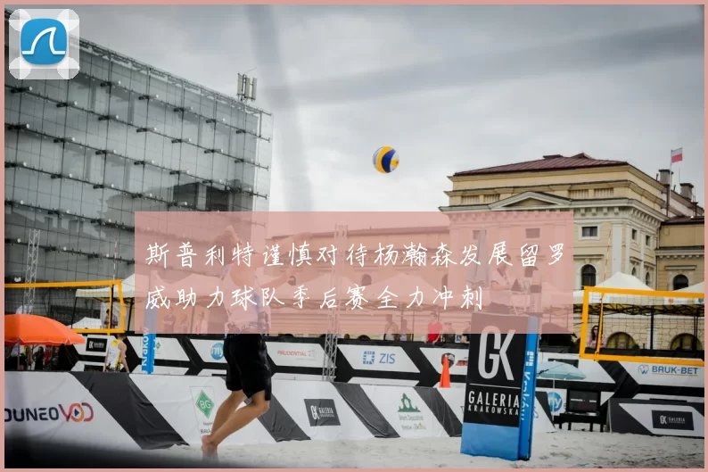 斯普利特谨慎对待杨瀚森发展留罗威助力球队季后赛全力冲刺