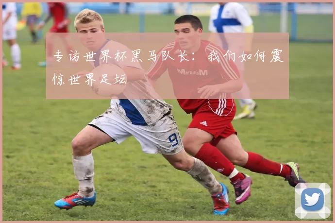 专访世界杯黑马队长：我们如何震惊世界足坛