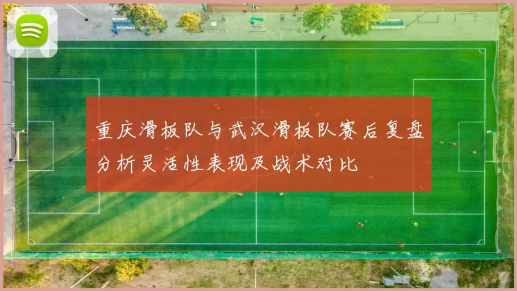 重庆滑板队与武汉滑板队赛后复盘分析灵活性表现及战术对比