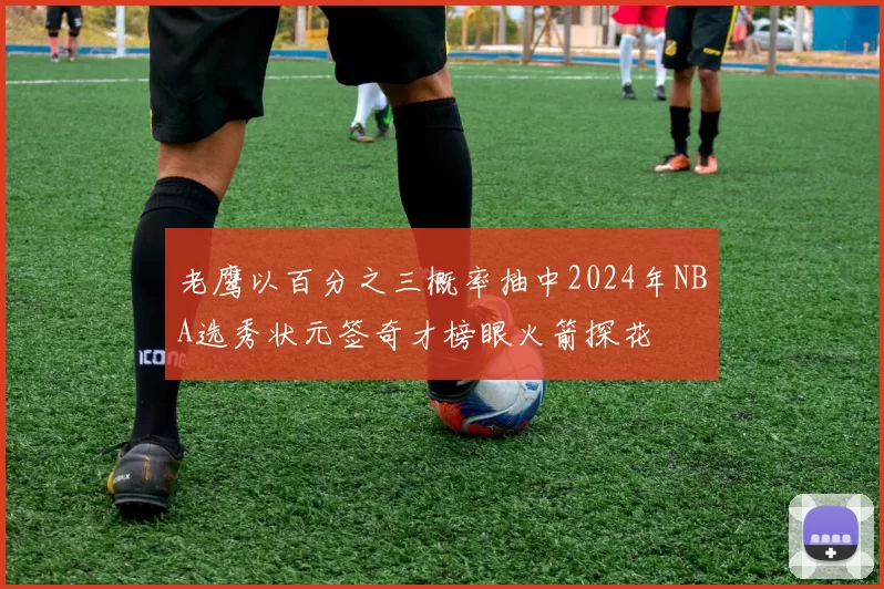 老鹰以百分之三概率抽中2024年NBA选秀状元签奇才榜眼火箭探花