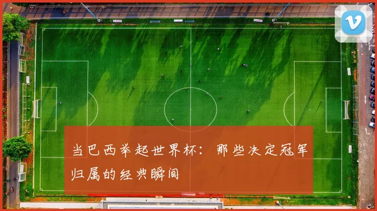 当巴西举起世界杯:那些决定冠军归属的经典瞬间