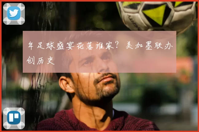 年足球盛宴花落谁家？美加墨联办创历史