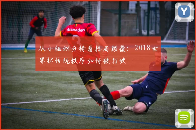 从小组积分榜看格局颠覆：2018世界杯传统秩序如何被打破