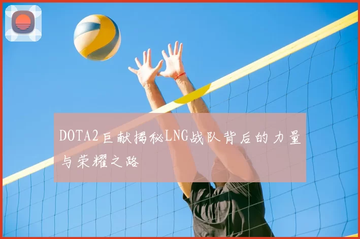 DOTA2巨献揭秘LNG战队背后的力量与荣耀之路