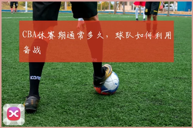 CBA休赛期通常多久，球队如何利用备战