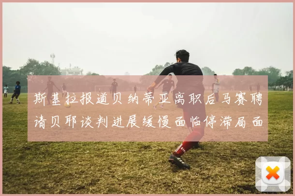 斯基拉报道贝纳蒂亚离职后马赛聘请贝耶谈判进展缓慢面临停滞局面