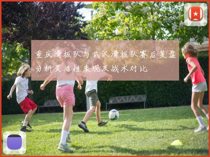 重庆滑板队与武汉滑板队赛后复盘分析灵活性表现及战术对比