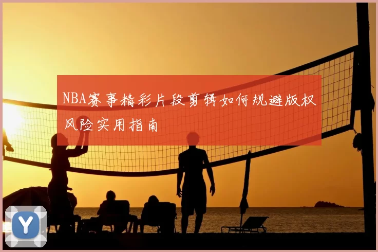 NBA赛事精彩片段剪辑如何规避版权风险实用指南