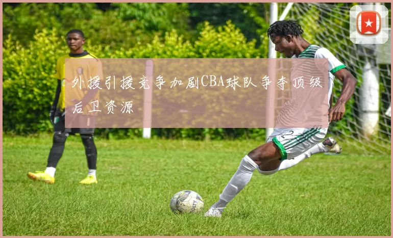外援引援竞争加剧CBA球队争夺顶级后卫资源