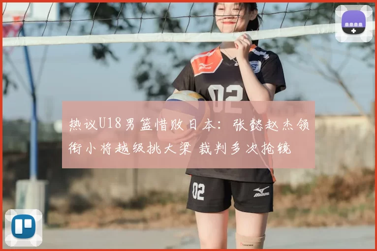 热议U18男篮惜败日本：张懿赵杰领衔小将越级挑大梁 裁判多次抢镜