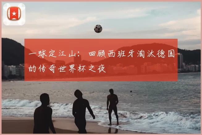 一球定江山：回顾西班牙淘汰德国的传奇世界杯之夜