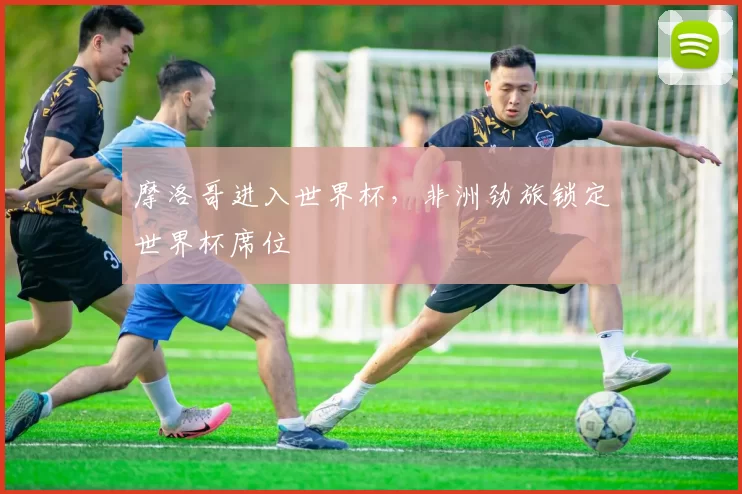 摩洛哥进入世界杯，非洲劲旅锁定世界杯席位