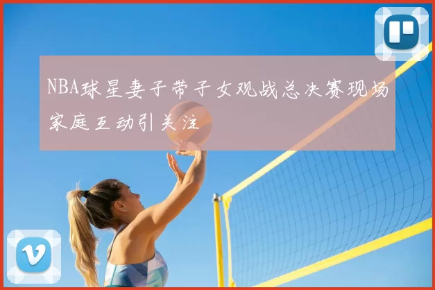 NBA球星妻子带子女观战总决赛现场家庭互动引关注