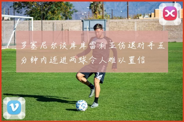 罗塞尼尔谈库库雷利亚伤退对手五分钟内连进两球令人难以置信
