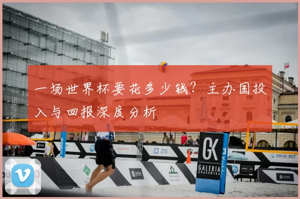 一场世界杯要花多少钱？主办国投入与回报深度分析