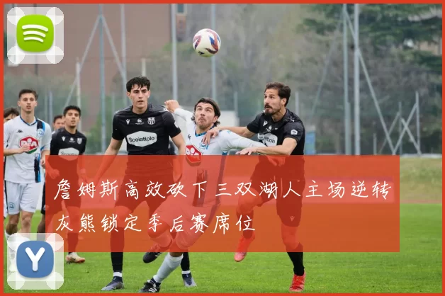 詹姆斯高效砍下三双湖人主场逆转灰熊锁定季后赛席位