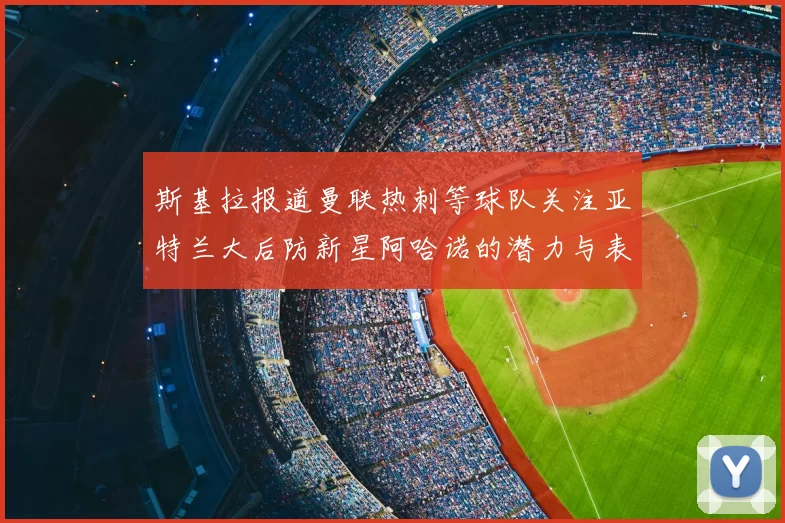 斯基拉报道曼联热刺等球队关注亚特兰大后防新星阿哈诺的潜力与表现
