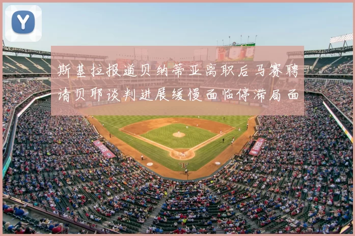 斯基拉报道贝纳蒂亚离职后马赛聘请贝耶谈判进展缓慢面临停滞局面